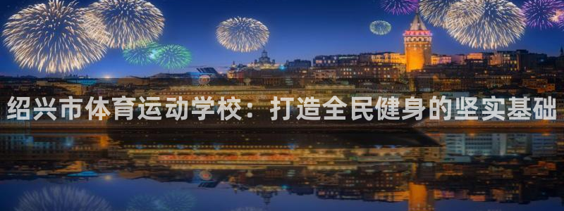oety欧亿体育官网下载平台假的吗是真的吗吗：绍兴市